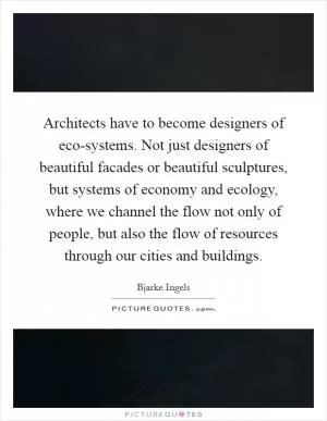 Architects have to become designers of eco-systems. Not just designers of beautiful facades or beautiful sculptures, but systems of economy and ecology, where we channel the flow not only of people, but also the flow of resources through our cities and buildings Picture Quote #1