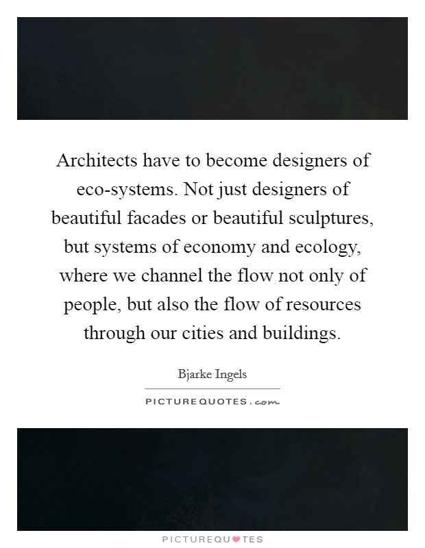 Architects have to become designers of eco-systems. Not just designers of beautiful facades or beautiful sculptures, but systems of economy and ecology, where we channel the flow not only of people, but also the flow of resources through our cities and buildings Picture Quote #1