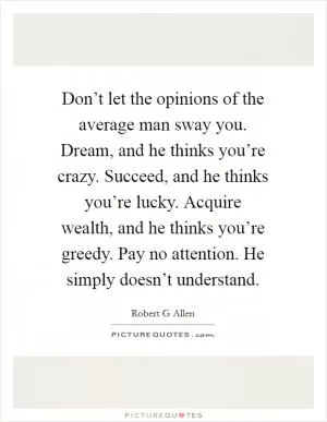 Don’t let the opinions of the average man sway you. Dream, and he thinks you’re crazy. Succeed, and he thinks you’re lucky. Acquire wealth, and he thinks you’re greedy. Pay no attention. He simply doesn’t understand Picture Quote #1