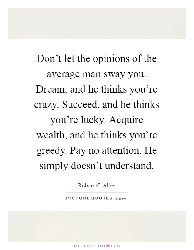 Don’t let the opinions of the average man sway you. Dream, and he thinks you’re crazy. Succeed, and he thinks you’re lucky. Acquire wealth, and he thinks you’re greedy. Pay no attention. He simply doesn’t understand Picture Quote #1