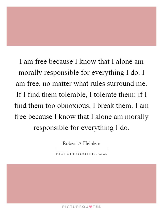 I am free because I know that I alone am morally responsible for everything I do. I am free, no matter what rules surround me. If I find them tolerable, I tolerate them; if I find them too obnoxious, I break them. I am free because I know that I alone am morally responsible for everything I do Picture Quote #1