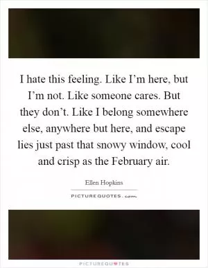 I hate this feeling. Like I’m here, but I’m not. Like someone cares. But they don’t. Like I belong somewhere else, anywhere but here, and escape lies just past that snowy window, cool and crisp as the February air Picture Quote #1