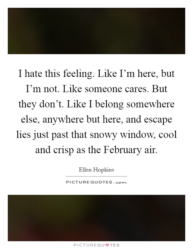 I hate this feeling. Like I'm here, but I'm not. Like someone cares. But they don't. Like I belong somewhere else, anywhere but here, and escape lies just past that snowy window, cool and crisp as the February air Picture Quote #1
