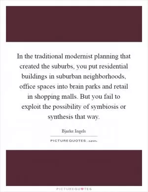 In the traditional modernist planning that created the suburbs, you put residential buildings in suburban neighborhoods, office spaces into brain parks and retail in shopping malls. But you fail to exploit the possibility of symbiosis or synthesis that way Picture Quote #1