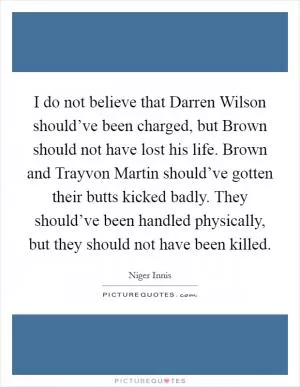I do not believe that Darren Wilson should’ve been charged, but Brown should not have lost his life. Brown and Trayvon Martin should’ve gotten their butts kicked badly. They should’ve been handled physically, but they should not have been killed Picture Quote #1