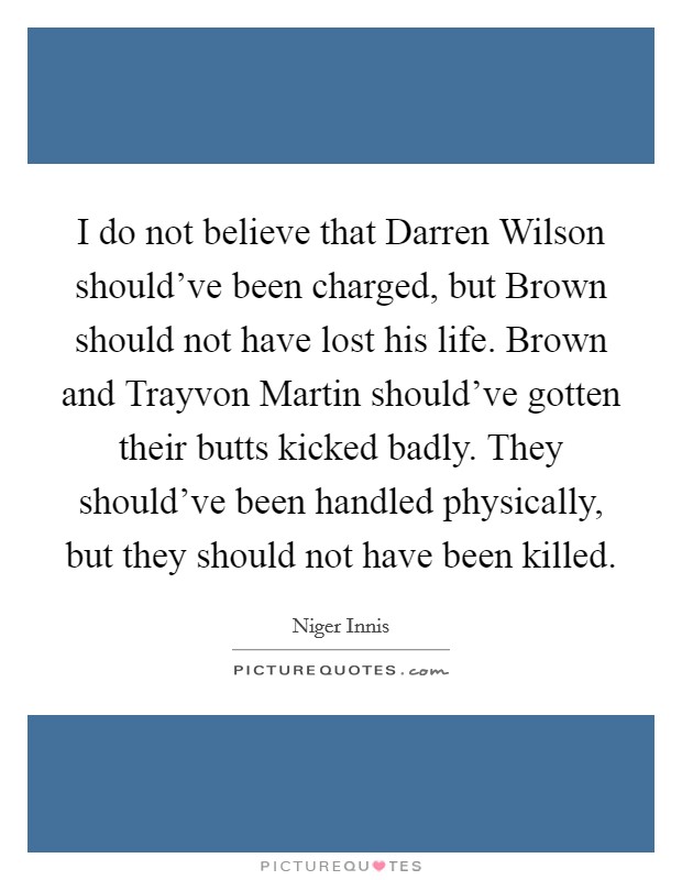 I do not believe that Darren Wilson should've been charged, but Brown should not have lost his life. Brown and Trayvon Martin should've gotten their butts kicked badly. They should've been handled physically, but they should not have been killed Picture Quote #1