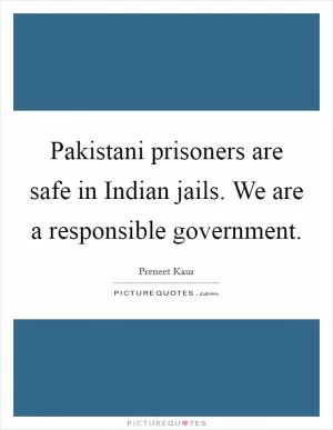 Pakistani prisoners are safe in Indian jails. We are a responsible government Picture Quote #1
