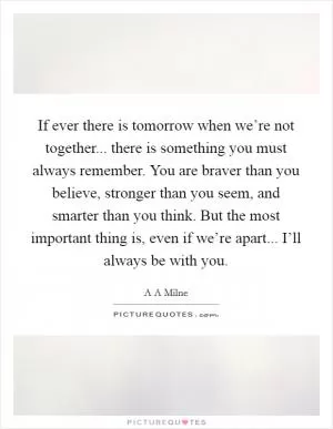 If ever there is tomorrow when we’re not together... there is something you must always remember. You are braver than you believe, stronger than you seem, and smarter than you think. But the most important thing is, even if we’re apart... I’ll always be with you Picture Quote #1