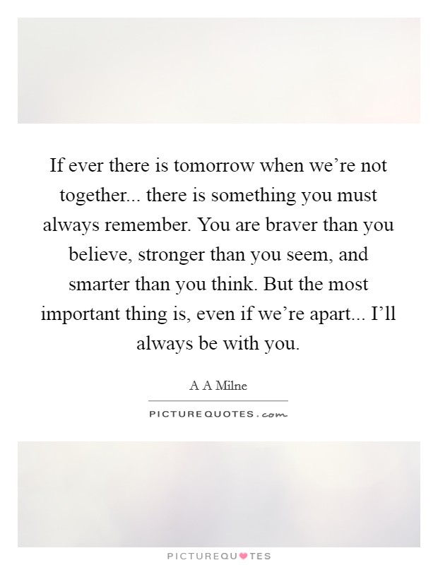 If ever there is tomorrow when we're not together... there is something you must always remember. You are braver than you believe, stronger than you seem, and smarter than you think. But the most important thing is, even if we're apart... I'll always be with you Picture Quote #1