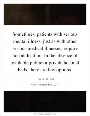 Sometimes, patients with serious mental illness, just as with other serious medical illnesses, require hospitalization. In the absence of available public or private hospital beds, there are few options Picture Quote #1