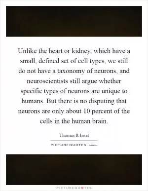 Unlike the heart or kidney, which have a small, defined set of cell types, we still do not have a taxonomy of neurons, and neuroscientists still argue whether specific types of neurons are unique to humans. But there is no disputing that neurons are only about 10 percent of the cells in the human brain Picture Quote #1
