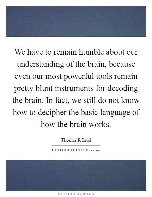 We have to remain humble about our understanding of the brain, because even our most powerful tools remain pretty blunt instruments for decoding the brain. In fact, we still do not know how to decipher the basic language of how the brain works Picture Quote #1