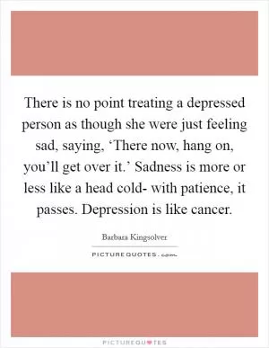 There is no point treating a depressed person as though she were just feeling sad, saying, ‘There now, hang on, you’ll get over it.’ Sadness is more or less like a head cold- with patience, it passes. Depression is like cancer Picture Quote #1