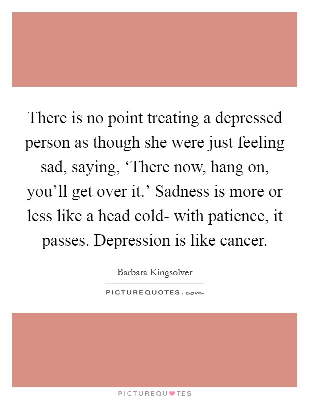 There is no point treating a depressed person as though she were just feeling sad, saying, ‘There now, hang on, you'll get over it.' Sadness is more or less like a head cold- with patience, it passes. Depression is like cancer Picture Quote #1