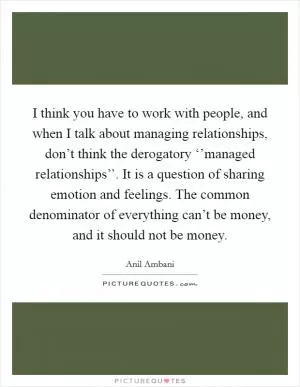 I think you have to work with people, and when I talk about managing relationships, don’t think the derogatory ‘’managed relationships’’. It is a question of sharing emotion and feelings. The common denominator of everything can’t be money, and it should not be money Picture Quote #1