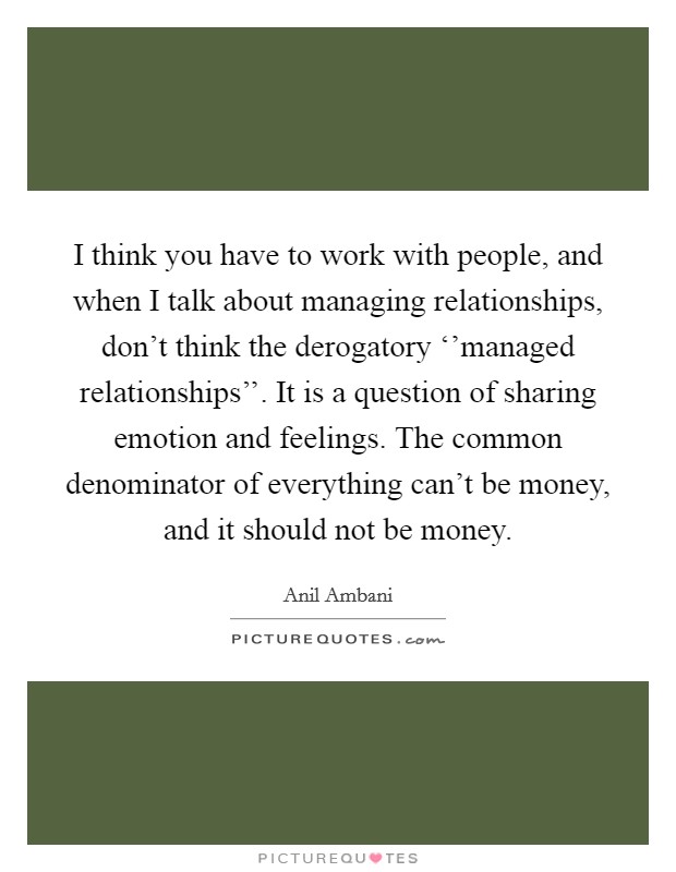I think you have to work with people, and when I talk about managing relationships, don't think the derogatory ‘'managed relationships''. It is a question of sharing emotion and feelings. The common denominator of everything can't be money, and it should not be money Picture Quote #1