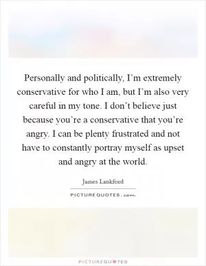 Personally and politically, I’m extremely conservative for who I am, but I’m also very careful in my tone. I don’t believe just because you’re a conservative that you’re angry. I can be plenty frustrated and not have to constantly portray myself as upset and angry at the world Picture Quote #1