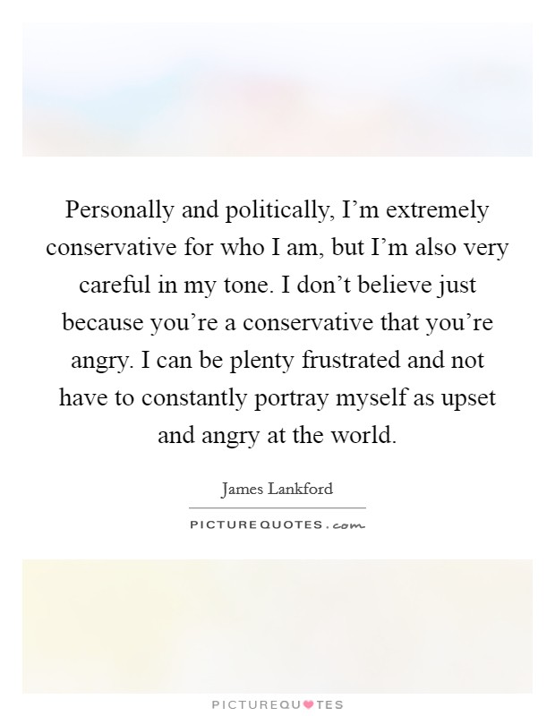 Personally and politically, I'm extremely conservative for who I am, but I'm also very careful in my tone. I don't believe just because you're a conservative that you're angry. I can be plenty frustrated and not have to constantly portray myself as upset and angry at the world Picture Quote #1