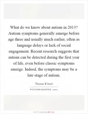 What do we know about autism in 2013? Autism symptoms generally emerge before age three and usually much earlier, often as language delays or lack of social engagement. Recent research suggests that autism can be detected during the first year of life, even before classic symptoms emerge. Indeed, the symptoms may be a late stage of autism Picture Quote #1