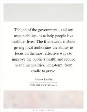 The job of the government - and my responsibility - is to help people live healthier lives. The framework is about giving local authorities the ability to focus on the most effective ways to improve the public’s health and reduce health inequalities, long-term, from cradle to grave Picture Quote #1