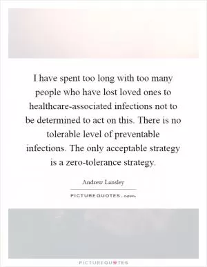 I have spent too long with too many people who have lost loved ones to healthcare-associated infections not to be determined to act on this. There is no tolerable level of preventable infections. The only acceptable strategy is a zero-tolerance strategy Picture Quote #1