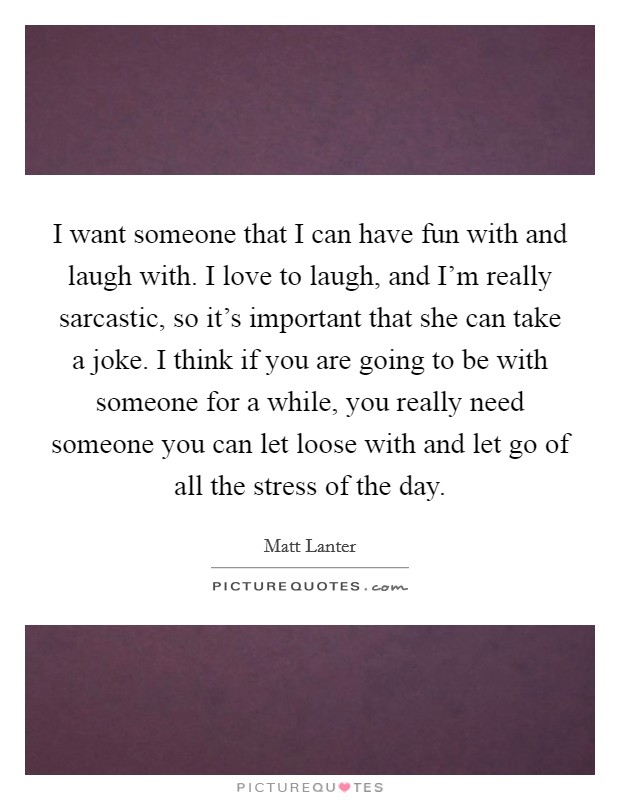 I want someone that I can have fun with and laugh with. I love to laugh, and I'm really sarcastic, so it's important that she can take a joke. I think if you are going to be with someone for a while, you really need someone you can let loose with and let go of all the stress of the day Picture Quote #1