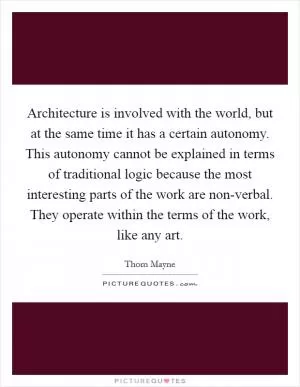 Architecture is involved with the world, but at the same time it has a certain autonomy. This autonomy cannot be explained in terms of traditional logic because the most interesting parts of the work are non-verbal. They operate within the terms of the work, like any art Picture Quote #1