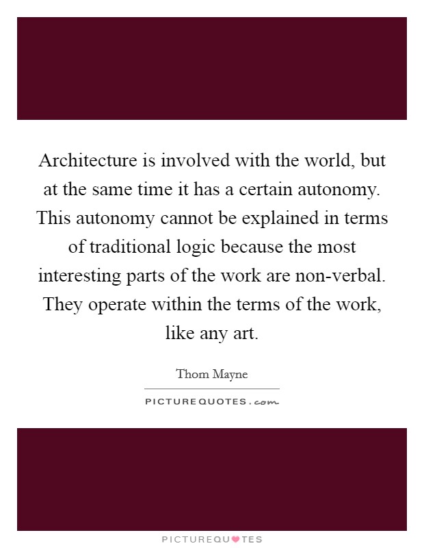 Architecture is involved with the world, but at the same time it has a certain autonomy. This autonomy cannot be explained in terms of traditional logic because the most interesting parts of the work are non-verbal. They operate within the terms of the work, like any art Picture Quote #1