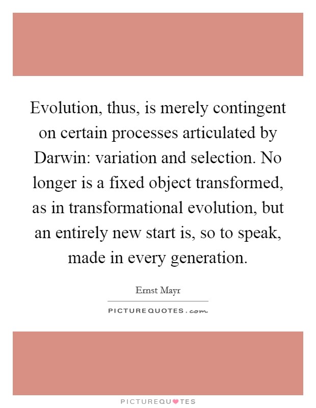 Evolution, thus, is merely contingent on certain processes articulated by Darwin: variation and selection. No longer is a fixed object transformed, as in transformational evolution, but an entirely new start is, so to speak, made in every generation Picture Quote #1