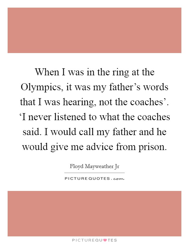 When I was in the ring at the Olympics, it was my father's words that I was hearing, not the coaches'. ‘I never listened to what the coaches said. I would call my father and he would give me advice from prison Picture Quote #1