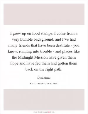 I grew up on food stamps. I come from a very humble background. and I’ve had many friends that have been destitute - you know, running into trouble - and places like the Midnight Mission have given them hope and have fed them and gotten them back on the right path Picture Quote #1