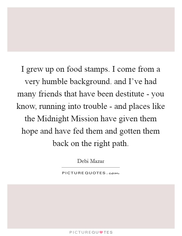 I grew up on food stamps. I come from a very humble background. and I've had many friends that have been destitute - you know, running into trouble - and places like the Midnight Mission have given them hope and have fed them and gotten them back on the right path Picture Quote #1