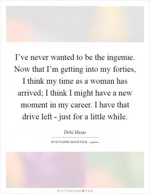 I’ve never wanted to be the ingenue. Now that I’m getting into my forties, I think my time as a woman has arrived; I think I might have a new moment in my career. I have that drive left - just for a little while Picture Quote #1