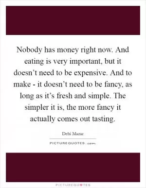 Nobody has money right now. And eating is very important, but it doesn’t need to be expensive. And to make - it doesn’t need to be fancy, as long as it’s fresh and simple. The simpler it is, the more fancy it actually comes out tasting Picture Quote #1