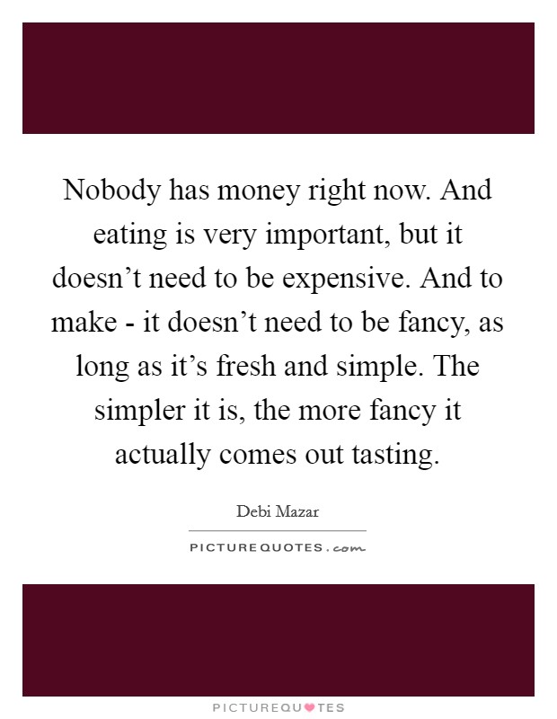 Nobody has money right now. And eating is very important, but it doesn't need to be expensive. And to make - it doesn't need to be fancy, as long as it's fresh and simple. The simpler it is, the more fancy it actually comes out tasting Picture Quote #1