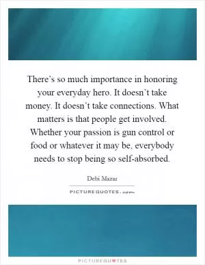 There’s so much importance in honoring your everyday hero. It doesn’t take money. It doesn’t take connections. What matters is that people get involved. Whether your passion is gun control or food or whatever it may be, everybody needs to stop being so self-absorbed Picture Quote #1