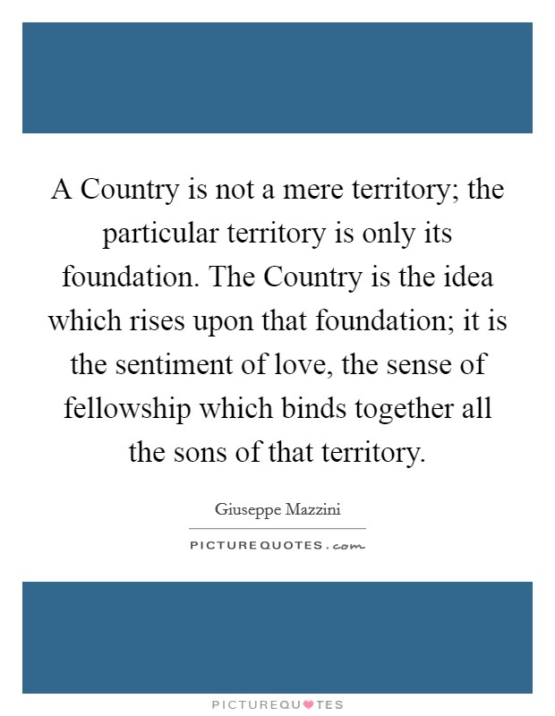 A Country is not a mere territory; the particular territory is only its foundation. The Country is the idea which rises upon that foundation; it is the sentiment of love, the sense of fellowship which binds together all the sons of that territory Picture Quote #1