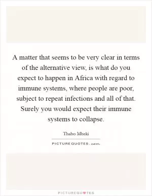A matter that seems to be very clear in terms of the alternative view, is what do you expect to happen in Africa with regard to immune systems, where people are poor, subject to repeat infections and all of that. Surely you would expect their immune systems to collapse Picture Quote #1