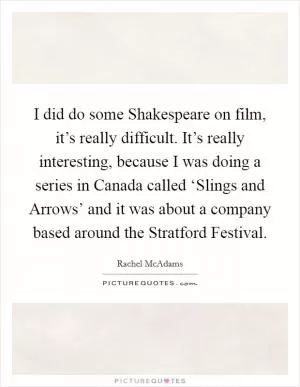 I did do some Shakespeare on film, it’s really difficult. It’s really interesting, because I was doing a series in Canada called ‘Slings and Arrows’ and it was about a company based around the Stratford Festival Picture Quote #1