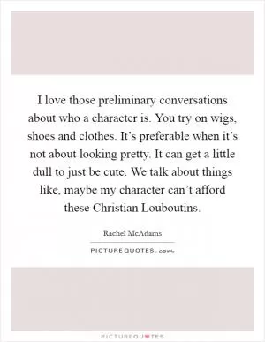 I love those preliminary conversations about who a character is. You try on wigs, shoes and clothes. It’s preferable when it’s not about looking pretty. It can get a little dull to just be cute. We talk about things like, maybe my character can’t afford these Christian Louboutins Picture Quote #1