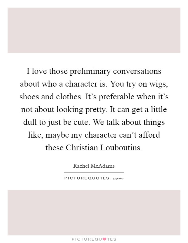 I love those preliminary conversations about who a character is. You try on wigs, shoes and clothes. It's preferable when it's not about looking pretty. It can get a little dull to just be cute. We talk about things like, maybe my character can't afford these Christian Louboutins Picture Quote #1