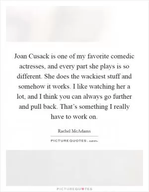 Joan Cusack is one of my favorite comedic actresses, and every part she plays is so different. She does the wackiest stuff and somehow it works. I like watching her a lot, and I think you can always go further and pull back. That’s something I really have to work on Picture Quote #1