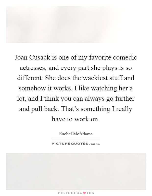 Joan Cusack is one of my favorite comedic actresses, and every part she plays is so different. She does the wackiest stuff and somehow it works. I like watching her a lot, and I think you can always go further and pull back. That's something I really have to work on Picture Quote #1