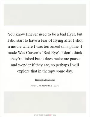 You know I never used to be a bad flyer, but I did start to have a fear of flying after I shot a movie where I was terrorized on a plane. I made Wes Craven’s ‘Red Eye’. I don’t think they’re linked but it does make me pause and wonder if they are, so perhaps I will explore that in therapy some day Picture Quote #1