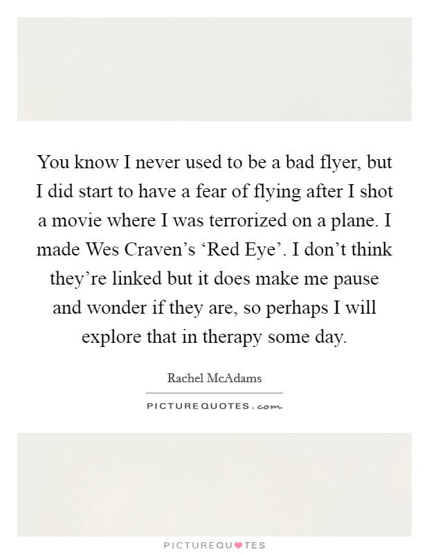 You know I never used to be a bad flyer, but I did start to have a fear of flying after I shot a movie where I was terrorized on a plane. I made Wes Craven's ‘Red Eye'. I don't think they're linked but it does make me pause and wonder if they are, so perhaps I will explore that in therapy some day Picture Quote #1