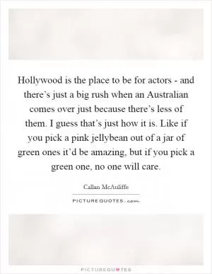 Hollywood is the place to be for actors - and there’s just a big rush when an Australian comes over just because there’s less of them. I guess that’s just how it is. Like if you pick a pink jellybean out of a jar of green ones it’d be amazing, but if you pick a green one, no one will care Picture Quote #1