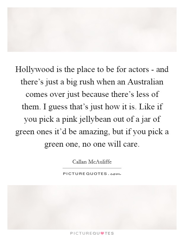 Hollywood is the place to be for actors - and there's just a big rush when an Australian comes over just because there's less of them. I guess that's just how it is. Like if you pick a pink jellybean out of a jar of green ones it'd be amazing, but if you pick a green one, no one will care Picture Quote #1