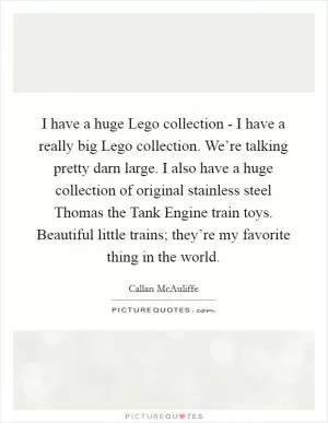 I have a huge Lego collection - I have a really big Lego collection. We’re talking pretty darn large. I also have a huge collection of original stainless steel Thomas the Tank Engine train toys. Beautiful little trains; they’re my favorite thing in the world Picture Quote #1