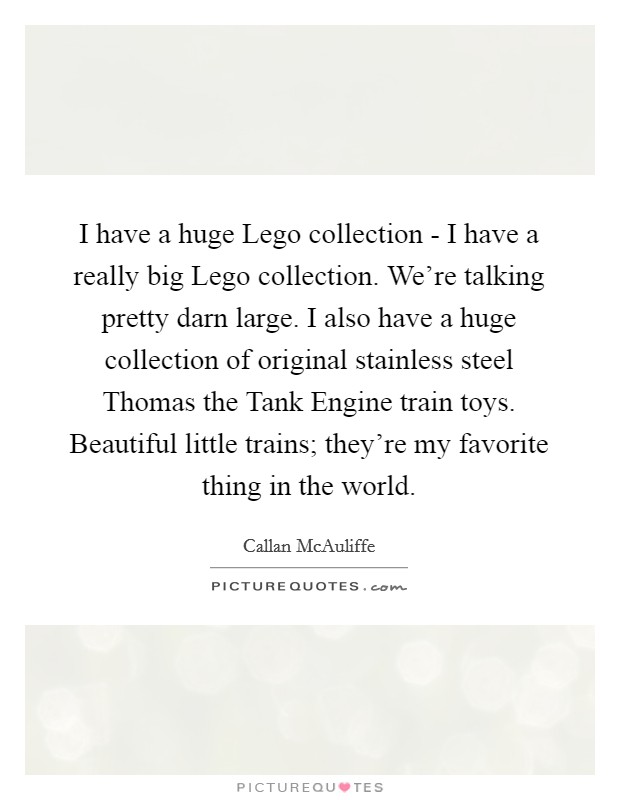 I have a huge Lego collection - I have a really big Lego collection. We're talking pretty darn large. I also have a huge collection of original stainless steel Thomas the Tank Engine train toys. Beautiful little trains; they're my favorite thing in the world Picture Quote #1