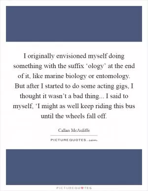 I originally envisioned myself doing something with the suffix ‘ology’ at the end of it, like marine biology or entomology. But after I started to do some acting gigs, I thought it wasn’t a bad thing... I said to myself, ‘I might as well keep riding this bus until the wheels fall off Picture Quote #1
